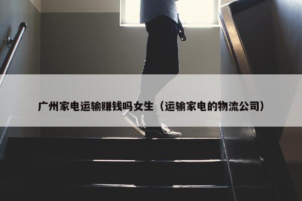 广州家电运输赚钱吗女生（运输家电的物流公司）