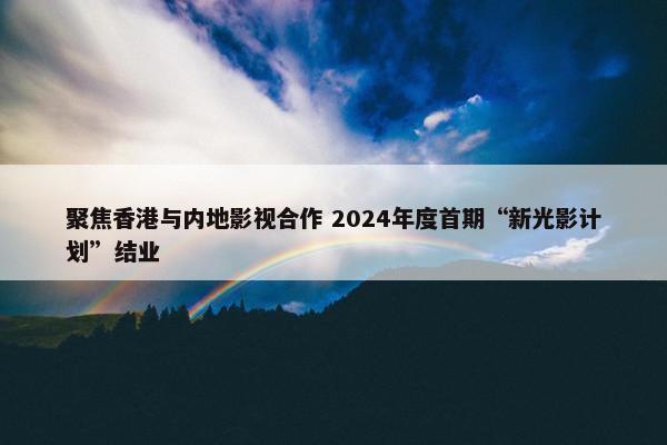 聚焦香港与内地影视合作 2024年度首期“新光影计划”结业