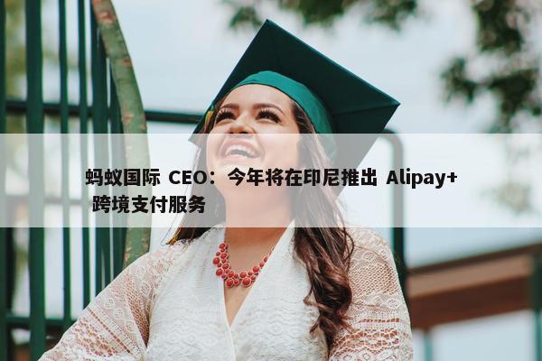 蚂蚁国际 CEO：今年将在印尼推出 Alipay+ 跨境支付服务