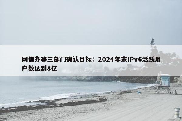 网信办等三部门确认目标：2024年末IPv6活跃用户数达到8亿