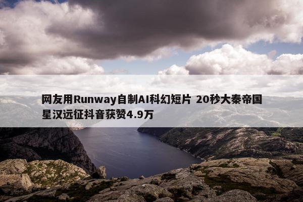 网友用Runway自制AI科幻短片 20秒大秦帝国星汉远征抖音获赞4.9万