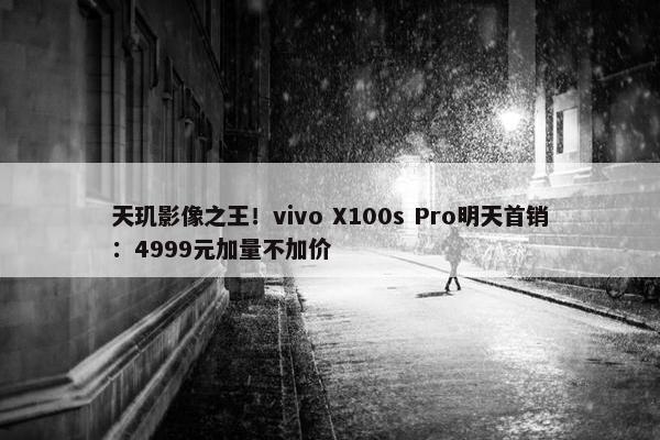 天玑影像之王！vivo X100s Pro明天首销：4999元加量不加价