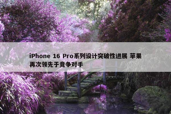 iPhone 16 Pro系列设计突破性进展 苹果再次领先于竞争对手