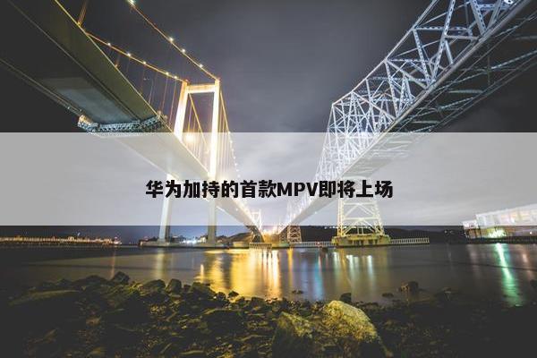 华为加持的首款MPV即将上场