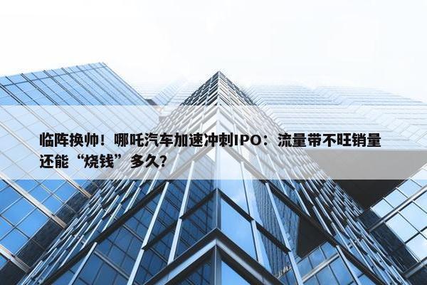 临阵换帅！哪吒汽车加速冲刺IPO：流量带不旺销量 还能“烧钱”多久？