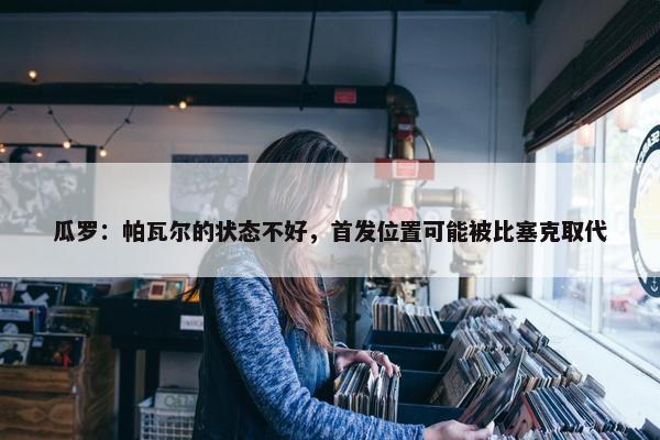 瓜罗：帕瓦尔的状态不好，首发位置可能被比塞克取代