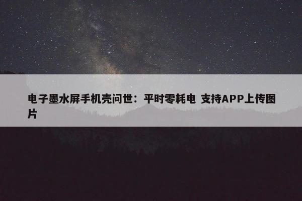 电子墨水屏手机壳问世：平时零耗电 支持APP上传图片