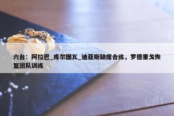 六台：阿拉巴_库尔图瓦_迪亚斯缺席合练，罗德里戈恢复团队训练