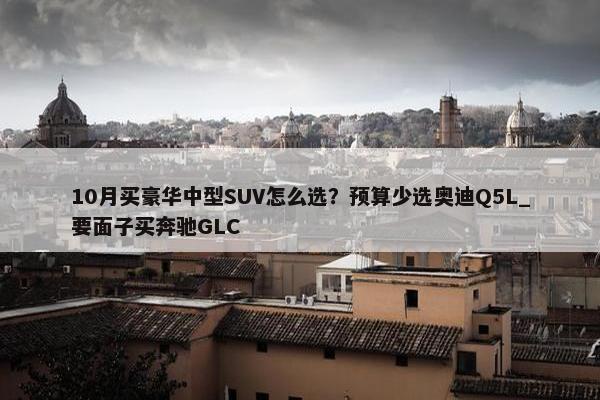 10月买豪华中型SUV怎么选？预算少选奥迪Q5L_要面子买奔驰GLC