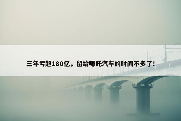 三年亏超180亿，留给哪吒汽车的时间不多了！