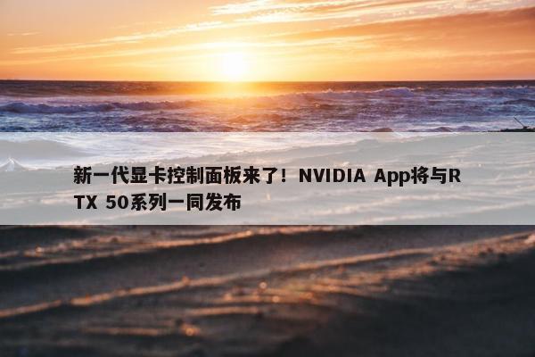 新一代显卡控制面板来了！NVIDIA App将与RTX 50系列一同发布