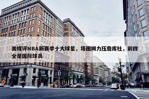 美媒评NBA新赛季十大球星，塔图姆力压詹库杜，前四全是国际球员