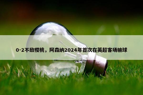 0-2不敌樱桃，阿森纳2024年首次在英超客场输球