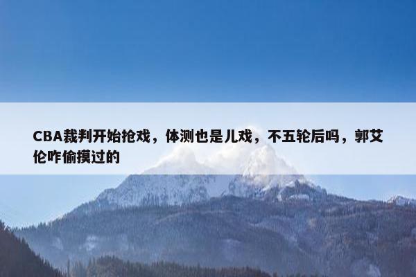 CBA裁判开始抢戏，体测也是儿戏，不五轮后吗，郭艾伦咋偷摸过的